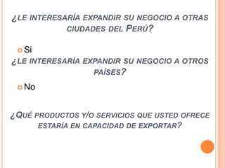 ¿LE INTERESARÍA EXPANDIR SU NEGOCIO A OTRAS
CIUDADES DEL PERÚ?
 Si

¿LE INTERESARÍA EXPANDIR SU NEGOCIO A OTROS
PAÍSES?
 No

¿QUÉ PRODUCTOS Y/O SERVICIOS QUE USTED OFRECE
ESTARÍA EN CAPACIDAD DE EXPORTAR?

 