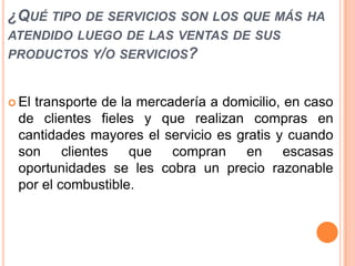 ¿QUÉ TIPO DE SERVICIOS SON LOS QUE MÁS HA
ATENDIDO LUEGO DE LAS VENTAS DE SUS
PRODUCTOS Y/O SERVICIOS?

 El

transporte de la mercadería a domicilio, en caso
de clientes fieles y que realizan compras en
cantidades mayores el servicio es gratis y cuando
son clientes que compran en escasas
oportunidades se les cobra un precio razonable
por el combustible.

 