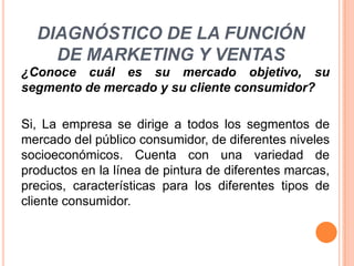 DIAGNÓSTICO DE LA FUNCIÓN
DE MARKETING Y VENTAS
¿Conoce cuál es su mercado objetivo, su
segmento de mercado y su cliente consumidor?
Si, La empresa se dirige a todos los segmentos de
mercado del público consumidor, de diferentes niveles
socioeconómicos. Cuenta con una variedad de
productos en la línea de pintura de diferentes marcas,
precios, características para los diferentes tipos de
cliente consumidor.

 