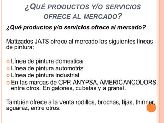 ¿QUÉ PRODUCTOS Y/O SERVICIOS
OFRECE AL MERCADO?
¿Qué productos y/o servicios ofrece al mercado?
Matizados JATS ofrece al mercado las siguientes líneas
de pintura:
 Línea

de pintura domestica
 Línea de pintura automotriz
 Línea de pintura industrial
 En las marcas de CPP, ANYPSA, AMERICANCOLORS,
entre otros. En galones, cubetas y a granel.

También ofrece a la venta rodillos, brochas, lijas, thinner,
aguaraz, entre otros.

 