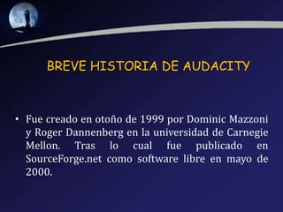 BREVE HISTORIA DE AUDACITY

• Fue creado en otoño de 1999 por Dominic Mazzoni
y Roger Dannenberg en la universidad de Carnegie
Mellon. Tras lo cual fue publicado en
SourceForge.net como software libre en mayo de
2000.

 
