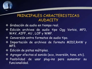 PRINCIPALES CARACTERISTICAS
AUDACITY
 Grabación de audio en tiempo real.
 Edición archivos de audio tipo Ogg Vorbis, MP3,
WAV, AIFF, AU , LOF y WMP.
 Conversión entre formatos de audio tipo.
 Importación de archivos de formato MIDI,RAW y
MP3.
 Edición de pistas múltiples.
 Agregar efectos al sonido (eco, inversión, tono, etc).
 Posibilidad de usar plug-ins para aumentar su
funcionalidad.

 