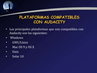 PLATAFORMAS COMPATIBLES
CON AUDACITY
• Las principales plataformas que son compatibles con
Audacity son las siguientes:
• Windows
•
GNU/Linux
•
Mac OS 9 y OS X
•
Unix
•
Solar 10

 