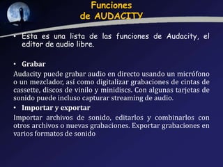 Funciones
de AUDACITY
• Esta es una lista de las funciones de Audacity, el
editor de audio libre.
• Grabar
Audacity puede grabar audio en directo usando un micrófono
o un mezclador, así como digitalizar grabaciones de cintas de
cassette, discos de vinilo y minidiscs. Con algunas tarjetas de
sonido puede incluso capturar streaming de audio.
• Importar y exportar
Importar archivos de sonido, editarlos y combinarlos con
otros archivos o nuevas grabaciones. Exportar grabaciones en
varios formatos de sonido

 