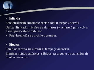 • Edición
Edición sencilla mediante cortar, copiar, pegar y borrar.
Utiliza ilimitados niveles de deshacer (y rehacer) para volver
a cualquier estado anterior.
• Rápida edición de archivos grandes.
• Efectos
Cambiar el tono sin alterar el tempo y viceversa.
Eliminar ruidos estáticos, silbidos, tarareos u otros ruidos de
fondo constantes.

 