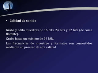 • Calidad de sonido
Graba y edita muestras de 16 bits, 24 bits y 32 bits (de coma
flotante).
Graba hasta un máximo de 96 kHz.
Las frecuencias de muestreo y formatos son convertidos
mediante un proceso de alta calidad

 