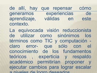 de allí, hay que repensar cómo
generamos
experiencias
de
aprendizaje,
válidas
en
este
contexto.
La equivocada visión reduccionista
de utilizar como sinónimos los
términos como TIC y computación claro error- que sólo con el
conocimiento de los fundamentos
teóricos , experticia y respaldo
académico permitirían proponer y
ejecutar cambios para lograr escalar

 