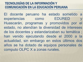 TECNOLOGÍAS DE LA INFORMACIÓN Y
COMUNICACIÓN EN LA EDUCACIÓN PERUANA

El docente peruano ha estado sometido a
experiencias
como
EDURED
y
Huascarán, programas y promovidos por el
estado, no atendían la diversidad de intereses
de los docentes y estandarizaban su temática ;
han venido ejecutando desde el 2000 a la
actualidad, sin embargo en estos últimos dos
años se ha dotado de equipos personales de
computo OLPC X a zonas rurales.

 