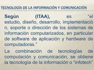 TECNOLOGÍA DE LA INFORMACIÓN Y COMUNICACIÓN

Según
(ITAA),
es
“el
estudio, diseño, desarrollo, implementació
n, soporte o dirección de los sistemas de
información computarizados, en particular
de software de aplicación y hardware de
computadoras.”
La combinación de tecnologías de
computación y comunicación, se obtiene
la tecnología de la información o “infotech”

 