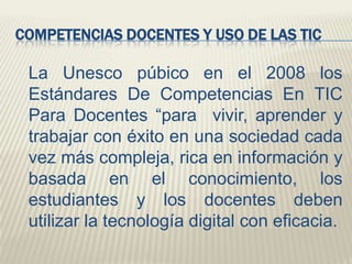 COMPETENCIAS DOCENTES Y USO DE LAS TIC

La Unesco púbico en el 2008 los
Estándares De Competencias En TIC
Para Docentes “para vivir, aprender y
trabajar con éxito en una sociedad cada
vez más compleja, rica en información y
basada en el conocimiento, los
estudiantes y los docentes deben
utilizar la tecnología digital con eficacia.

 