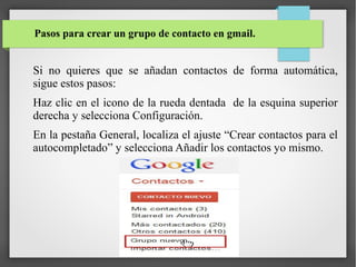 Pasos para crear un grupo de contacto en gmail.

Si no quieres que se añadan contactos de forma automática,
sigue estos pasos:
Haz clic en el icono de la rueda dentada de la esquina superior
derecha y selecciona Configuración.
En la pestaña General, localiza el ajuste “Crear contactos para el
autocompletado” y selecciona Añadir los contactos yo mismo.

 