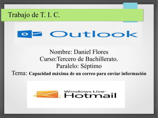 Trabajo de T. I. C.

Nombre: Daniel Flores
Curso:Tercero de Bachillerato.
Paralelo: Séptimo
Tema: Capacidad máxima de un correo para enviar información

 