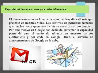 Capacidad máxima de un correo para enviar información.

El almacenamiento en la nube es algo que hoy día está más que
presente en nuestras vidas. Los archivos de generosos tamaños
que muchas veces queremos incluir en nuestros correos también.
Por este motivo en Google han decidido aumentar la capacidad
permitida para el envío de adjuntos en nuestros correos
electrónicos y por ende en Google Drive, el servicio de
almacenamiento de Google en la nube.

 