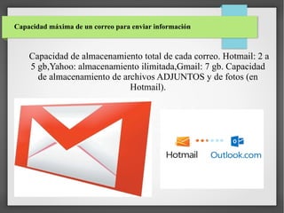 Capacidad máxima de un correo para enviar información

Capacidad de almacenamiento total de cada correo. Hotmail: 2 a
5 gb,Yahoo: almacenamiento ilimitada,Gmail: 7 gb. Capacidad
de almacenamiento de archivos ADJUNTOS y de fotos (en
Hotmail).

 