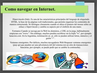 Como navegar en Internet.
Hipervínculo (link). Es una de las características principales del lenguaje de etiquetado
HTML, la base de las páginas web tradicionales, que permite organizar los contenidos de
manera estructurada. Se distingue claramente cuando se ubica el puntero del mouse sobre un
enlace o hipervínculo y cambia su aspecto por el símbolo de una mano.
Formatos Cuando se navega por la Web los dominios, o URL en la jerga, habitualmente
empiezan con "www.". Sin embargo, muchos pueden escribirse sin la triple "w", por ejemplo
lanacion.com .En la Argentina, terminación en .ar, sólo se pueden utilizar letras, números y el
guión "-" .
Ventanas emergentes. Por defecto, muchos navegadores Web bloquean ventanas emergentes
(pop up) que pueden ser una advertencia útil del sistema (en un sitio de transacciones
bancarias, por ejemplo, se puede pedir que se cambie la contraseña).

 