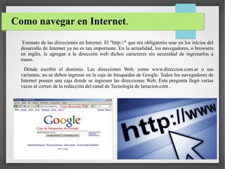 Como navegar en Internet.
Formato de las direcciones en Internet. El "http://" que era obligatorio usar en los inicios del
desarrollo de Internet ya no es tan importante. En la actualidad, los navegadores, o browsers
en inglés, le agregan a la dirección web dichos caracteres sin necesidad de ingresarlos a
mano.
Dónde escribir el dominio. Las direcciones Web, como www.direccion.com.ar o sus
variantes, no se deben ingresar en la caja de búsquedas de Google. Todos los navegadores de
Internet poseen una caja donde se ingresan las direcciones Web. Esta pregunta llegó varias
veces al correo de la redacción del canal de Tecnología de lanacion.com .

 