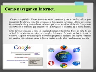 Como navegar en Internet.
Caracteres especiales. Ciertos caracteres están reservados y no se pueden utilizar para
direcciones de Internet, como los acentuados o los espacios en blanco. Utilizar direcciones
Web en mayúsculas y minúsculas es indistinto, por norma se utiliza minúscula. Por ejemplo,
lanaciOn.com es lo mismo que lanacion.com , el navegador lo interpreta de la misma manera.
Botón derecho, izquierdo y clics. En Internet el manejo de la interfaz difiere en parte del uso
habitual de un sistema operativo en el empleo del mouse. En varias de las versiones de
Windows la opción por defecto para ejecutar un programa o acceder a una carpeta se realiza
con un doble clic , mientras que en la Web se pueden acceder a los vínculos con un solo clic .

 