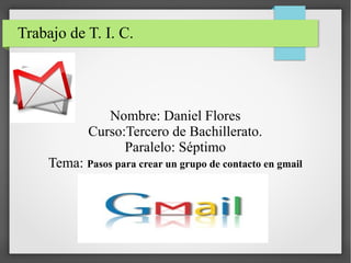 Trabajo de T. I. C.

Nombre: Daniel Flores
Curso:Tercero de Bachillerato.
Paralelo: Séptimo
Tema: Pasos para crear un grupo de contacto en gmail

 