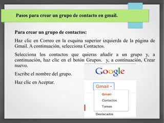 Pasos para crear un grupo de contacto en gmail.
Para crear un grupo de contactos:
Haz clic en Correo en la esquina superior izquierda de la página de
Gmail. A continuación, selecciona Contactos.
Selecciona los contactos que quieras añadir a un grupo y, a
continuación, haz clic en el botón Grupos. y, a continuación, Crear
nuevo.
Escribe el nombre del grupo.
Haz clic en Aceptar.

 