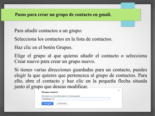 Pasos para crear un grupo de contacto en gmail.

Para añadir contactos a un grupo:
Selecciona los contactos en la lista de contactos.
Haz clic en el botón Grupos.
Elige el grupo al que quieras añadir el contacto o selecciona
Crear nuevo para crear un grupo nuevo.
Si tienes varias direcciones guardadas para un contacto, puedes
elegir la que quieres que pertenezca al grupo de contactos. Para
ello, abre el contacto y haz clic en la pequeña flecha situada
junto al grupo que deseas modificar.

 