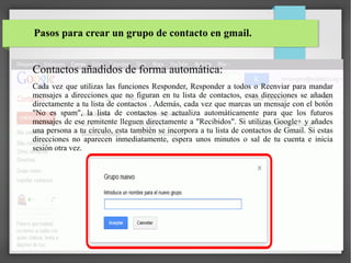Pasos para crear un grupo de contacto en gmail.

Contactos añadidos de forma automática:
Cada vez que utilizas las funciones Responder, Responder a todos o Reenviar para mandar
mensajes a direcciones que no figuran en tu lista de contactos, esas direcciones se añaden
directamente a tu lista de contactos . Además, cada vez que marcas un mensaje con el botón
"No es spam", la lista de contactos se actualiza automáticamente para que los futuros
mensajes de ese remitente lleguen directamente a "Recibidos". Si utilizas Google+ y añades
una persona a tu círculo, esta también se incorpora a tu lista de contactos de Gmail. Si estas
direcciones no aparecen inmediatamente, espera unos minutos o sal de tu cuenta e inicia
sesión otra vez.

 