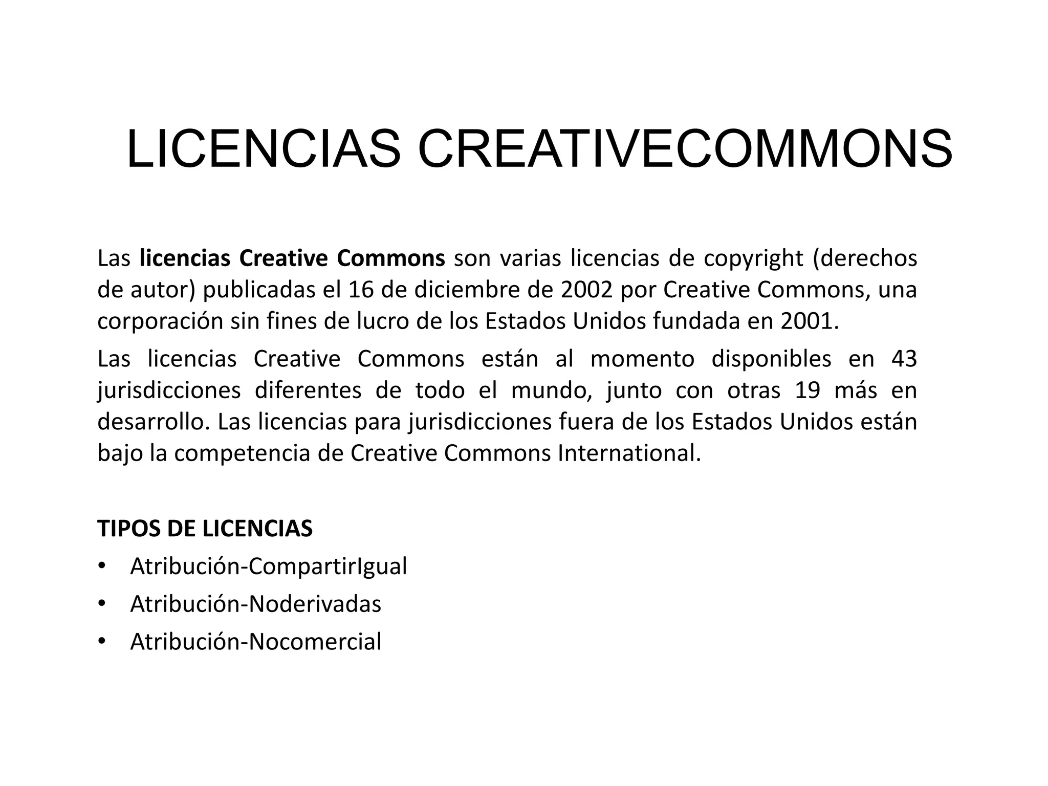 LICENCIAS CREATIVECOMMONS
Las licencias Creative Commons son varias licencias de copyright (derechos
de autor) publicadas el 16 de diciembre de 2002 por Creative Commons, una
corporación sin fines de lucro de los Estados Unidos fundada en 2001.
Las licencias Creative Commons están al momento disponibles en 43
jurisdicciones diferentes de todo el mundo, junto con otras 19 más en
desarrollo. Las licencias para jurisdicciones fuera de los Estados Unidos están
bajo la competencia de Creative Commons International.
TIPOS DE LICENCIAS
• Atribución-CompartirIgual
• Atribución-Noderivadas
• Atribución-Nocomercial

 