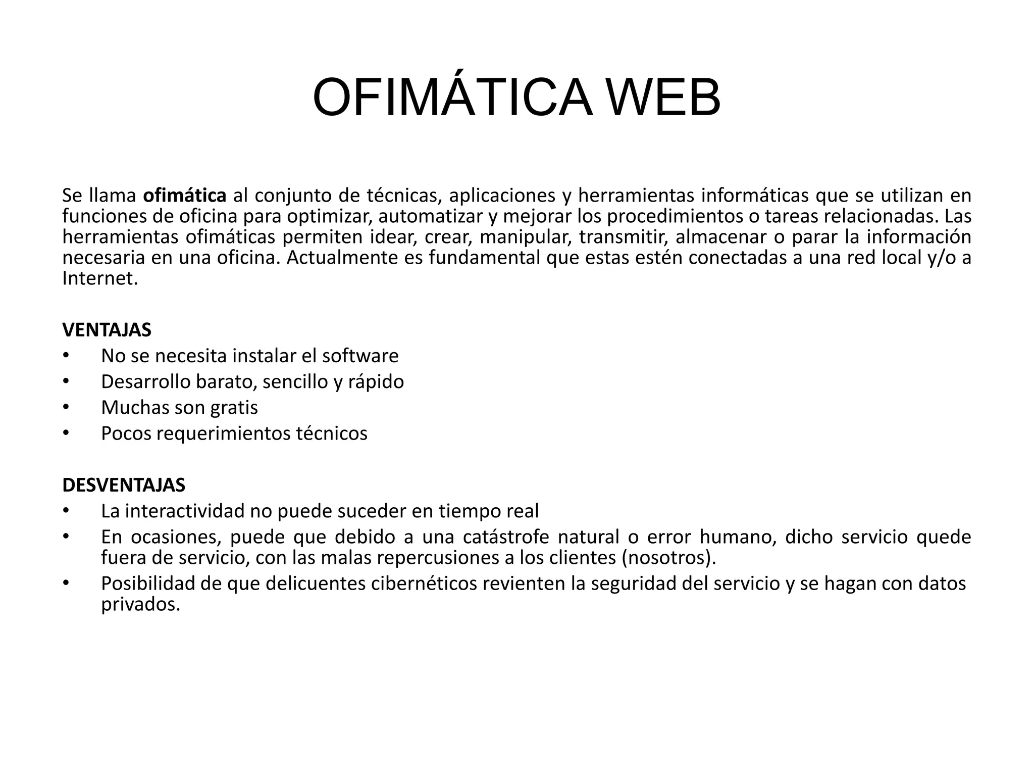 OFIMÁTICA WEB
Se llama ofimática al conjunto de técnicas, aplicaciones y herramientas informáticas que se utilizan en
funciones de oficina para optimizar, automatizar y mejorar los procedimientos o tareas relacionadas. Las
herramientas ofimáticas permiten idear, crear, manipular, transmitir, almacenar o parar la información
necesaria en una oficina. Actualmente es fundamental que estas estén conectadas a una red local y/o a
Internet.
VENTAJAS
• No se necesita instalar el software
• Desarrollo barato, sencillo y rápido
• Muchas son gratis
• Pocos requerimientos técnicos
DESVENTAJAS
• La interactividad no puede suceder en tiempo real
• En ocasiones, puede que debido a una catástrofe natural o error humano, dicho servicio quede
fuera de servicio, con las malas repercusiones a los clientes (nosotros).
• Posibilidad de que delicuentes cibernéticos revienten la seguridad del servicio y se hagan con datos
privados.

 