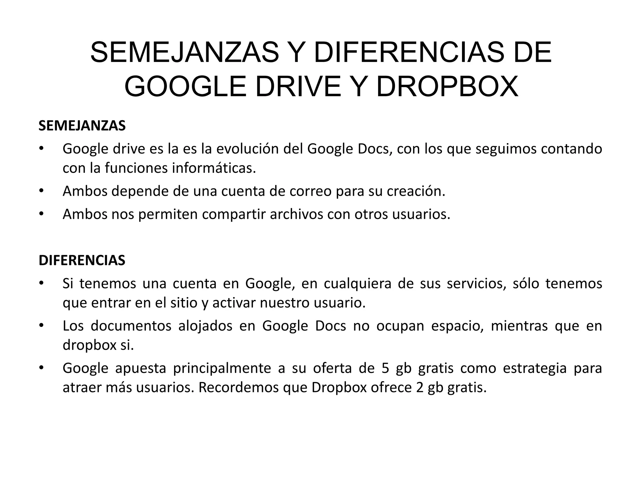 SEMEJANZAS Y DIFERENCIAS DE
GOOGLE DRIVE Y DROPBOX
SEMEJANZAS
• Google drive es la es la evolución del Google Docs, con los que seguimos contando
con la funciones informáticas.
• Ambos depende de una cuenta de correo para su creación.
• Ambos nos permiten compartir archivos con otros usuarios.
DIFERENCIAS
• Si tenemos una cuenta en Google, en cualquiera de sus servicios, sólo tenemos
que entrar en el sitio y activar nuestro usuario.
• Los documentos alojados en Google Docs no ocupan espacio, mientras que en
dropbox si.
• Google apuesta principalmente a su oferta de 5 gb gratis como estrategia para
atraer más usuarios. Recordemos que Dropbox ofrece 2 gb gratis.

 