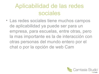 Aplicabilidad de las redes
sociales
• Las redes sociales tiene muchos campos
de aplicabilidad ya puede ser para un
empresa, para escuelas, entre otras, pero
la mas importante es la de interacción con
otras personas del mundo entero por el
chat o por la opción de web Cam

 