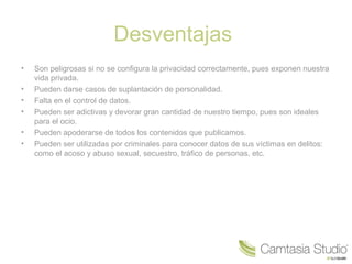 Desventajas
•
•
•
•
•
•

Son peligrosas si no se configura la privacidad correctamente, pues exponen nuestra
vida privada.
Pueden darse casos de suplantación de personalidad.
Falta en el control de datos.
Pueden ser adictivas y devorar gran cantidad de nuestro tiempo, pues son ideales
para el ocio.
Pueden apoderarse de todos los contenidos que publicamos.
Pueden ser utilizadas por criminales para conocer datos de sus víctimas en delitos:
como el acoso y abuso sexual, secuestro, tráfico de personas, etc.

 