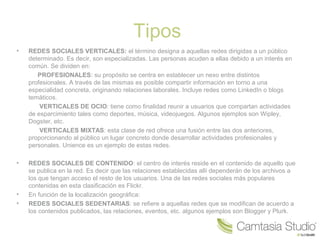 Tipos
•

REDES SOCIALES VERTICALES: el término designa a aquellas redes dirigidas a un público
determinado. Es decir, son especializadas. Las personas acuden a ellas debido a un interés en
común. Se dividen en:
PROFESIONALES: su propósito se centra en establecer un nexo entre distintos
profesionales. A través de las mismas es posible compartir información en torno a una
especialidad concreta, originando relaciones laborales. Incluye redes como LinkedIn o blogs
temáticos.
VERTICALES DE OCIO: tiene como finalidad reunir a usuarios que compartan actividades
de esparcimiento tales como deportes, música, videojuegos. Algunos ejemplos son Wipley,
Dogster, etc.
VERTICALES MIXTAS: esta clase de red ofrece una fusión entre las dos anteriores,
proporcionando al público un lugar concreto donde desarrollar actividades profesionales y
personales. Unience es un ejemplo de estas redes.

•

REDES SOCIALES DE CONTENIDO: el centro de interés reside en el contenido de aquello que
se publica en la red. Es decir que las relaciones establecidas allí dependerán de los archivos a
los que tengan acceso el resto de los usuarios. Una de las redes sociales más populares
contenidas en esta clasificación es Flickr.
En función de la localización geográfica:
REDES SOCIALES SEDENTARIAS: se refiere a aquellas redes que se modifican de acuerdo a
los contenidos publicados, las relaciones, eventos, etc. algunos ejemplos son Blogger y Plurk.

•
•

 