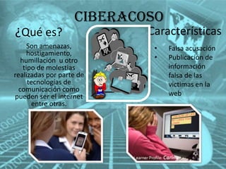 Ciberacoso
¿Qué es?
Son amenazas,
hostigamiento,
humillación u otro
tipo de molestias
realizadas por parte de
tecnologías de
comunicación como
pueden ser el internet
entre otras.

Características
•
•

Falsa acusación
Publicación de
información
falsa de las
victimas en la
web

 