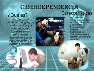 Ciberdependencia
¿Qué es?

La relación con el uso
de las tecnologías, de
la información y la
comunicación.
Consiste en un
sufrimiento
desmedido a estar
desconectado o si
acceso a internet

Características
•

•

Las personas
necesitan estar cada
vez mas conectadas
y utilizar las
funciones del
internet.
Cuando no se
pueden conectar a
internet sienten gran
ansiedad.

 