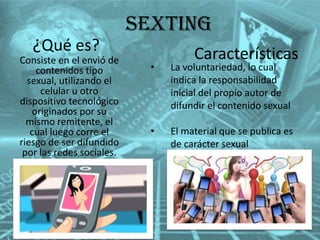 Sexting
¿Qué es?

Consiste en el envió de
contenidos tipo
sexual, utilizando el
celular u otro
dispositivo tecnológico
originados por su
mismo remitente, el
cual luego corre el
riesgo de ser difundido
por las redes sociales.

Características

•

La voluntariedad, lo cual
indica la responsabilidad
inicial del propio autor de
difundir el contenido sexual

•

El material que se publica es
de carácter sexual

 