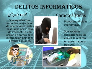 Delitos informáticos
¿Qué es?
Son aquellos que
importan la ejecución
de operaciones ilícitas
realizadas por medio
de internet. Es una
acción en contra de la
información personal,
privada o publica.

Características
•

Provocan perdidas
económicas.

•

Son acciones
ocupacionales las
cuales se realizan
en ausencia de la
persona.

 