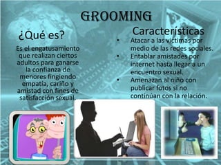 Grooming
¿Qué es?
Es el engatusamiento
que realizan ciertos
adultos para ganarse
la confianza de
menores fingiendo
empatía, cariño y
amistad con fines de
satisfacción sexual.

•
•
•

Características

Atacar a las victimas por
medio de las redes sociales.
Entablar amistades por
internet hasta llegar a un
encuentro sexual.
Amenazan al niño con
publicar fotos si no
continúan con la relación.

 