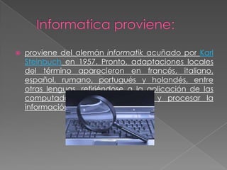

proviene del alemán informatik acuñado por Karl
Steinbuch en 1957. Pronto, adaptaciones locales
del término aparecieron en francés, italiano,
español, rumano, portugués y holandés, entre
otras lenguas, refiriéndose a la aplicación de las
computadoras para almacenar y procesar la
información.

 