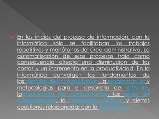 

En los inicios del proceso de información, con la
informática sólo se facilitaban los trabajos
repetitivos y monótonos del área administrativa. La
automatización de esos procesos trajo como
consecuencia directa una disminución de los
costos y un incremento en la productividad. En la
informática convergen los fundamentos de
las ciencias de la computación, la programación y
metodologías para el desarrollo de software,
laarquitectura de computadores, las redes de
computadores, la inteligencia artificial y ciertas
cuestiones relacionadas con la electrónica

 