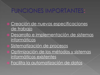Creación de nuevas especificaciones
de trabajo
 Desarrollo e implementación de sistemas
informáticos
 Sistematización de procesos
 Optimización de los métodos y sistemas
informáticos existentes
 Facilita la automatización de datos


 