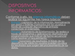 Conforme a ello, los sistemas informáticos deben
realizar las siguientes tres tareas básicas:

› Entrada: captación de la información. Normalmente

son datos y órdenes ingresados por los usuarios a
través de cualquier dispositivo de entrada
conectado al ordenador.
› Proceso: tratamiento de la información. Se realiza a
través de programas y aplicaciones diseñadas por
programadores que indican de forma secuencial
cómo resolver un requerimiento.
› Salida: transmisión de resultados. A través de los
dispositivos de salida los usuarios pueden visualizar
los resultados que surgen del procesamiento de los
datos.

 