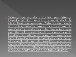 

Sistemas de mando y control, son sistemas
basados en la mecánica y motricidad de
dispositivos que permiten alSistemas de mando
y control, son sistemas basados en la
mecánica y motricidad de dispositivos que
permiten al usuario localizar, dentro de la
logística, los elementos que se demandan.
Están basados en la electricidad, o sea, no en
el control del flujo del electrón, sino en la
continuidad o discontinuidad de una corriente
eléctrica, si es alterna o continua o si es
inducida, contrainducida, en fase o desfase.

 