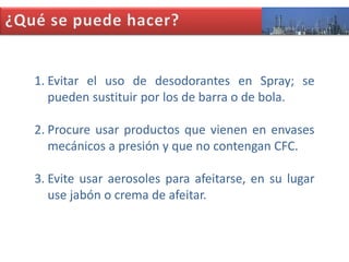 1. Evitar el uso de desodorantes en Spray; se
pueden sustituir por los de barra o de bola.
2. Procure usar productos que vienen en envases
mecánicos a presión y que no contengan CFC.
3. Evite usar aerosoles para afeitarse, en su lugar
use jabón o crema de afeitar.

 