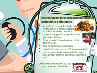 •
•
•
•
•
•

Prevencion en base a la precaucion con
las bebidas y alimentos.
No se debe consumir frutas sin pelar, verduras
crudas, carnes o pescados crudos o poco
cocinados, ni leche y derivados.
Consumir con precaucion productos de
pasteleria y helados.
Beber abundante liquido para evitar la
deshidratacion.
Agua embotellada o potabilizada.
Los refresco, cafe, y el te , tienen poco riesgos.
Hay que evitar las bebidas con hielo ya que
estas pueden contener germenes, bacterias o
virus.

Debe llevarse un botiquin de viaje preparado con
sobres para la rehidratacion por via oral.

 