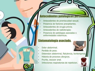 Antecedentes patologicos personales.
•
•
•
•
•

Antecedentes de promiscuidad sexual.
Presencia de factores precipitantes.
Antecedentes de cirugia previa.
Antecedentes de radioterapia:
Presencia de patologias asociadas o
enfermedades sistemicas.

Sintomatologia asociada.
•
•
•
•
•
•

Dolor abdominal.
Perdida de peso.
Distension abdominal, flatulencia, borborigmos.
Historia de procesos alergicos.
Prurito, escozor anal.
Infecciones respiratorias de repeticion.

 