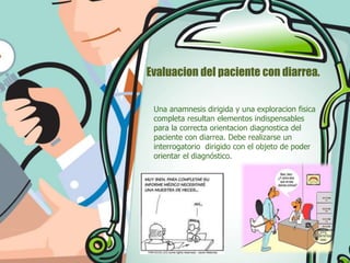 Evaluacion del paciente con diarrea.
Una anamnesis dirigida y una exploracion fisica
completa resultan elementos indispensables
para la correcta orientacion diagnostica del
paciente con diarrea. Debe realizarse un
interrogatorio dirigido con el objeto de poder
orientar el diagnóstico.

 