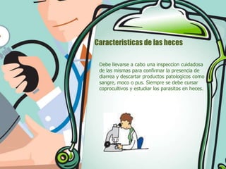 Caracteristicas de las heces
Debe llevarse a cabo una inspeccion cuidadosa
de las mismas para confirmar la presencia de
diarrea y descartar productos patologicos como
sangre, moco o pus. Siempre se debe cursar
coprocultivos y estudiar los parasitos en heces.

 