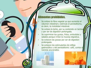 Alimentos prohibidos.
•

•
•
•
•

Se evitara la fibra vegetal ya que aumenta el
volumen intestinal y estimula el peristaltismo,
es decir, la motolidad intestinal.
Se evitara la leche, por su contenido en lactosa
y por ser de digestion porlongada.
Se suprimiran los guisos, fritos, embutidos y
salados porque irritan la mucosa digestiva.
Se evitaran las grasas por ser de digestion
prolongada.
Se evitaran los estimulantes de reflejo
gastrocólico y del peristaltismo: café, zumos de
naranja azucarados.

 