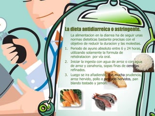 La dieta antidiarreica o astringente.
La alimentacion en la diarrea ha de seguir unas
normas dieteticas bastante precisas con el
objetivo de reducir la duracion y las molestias.
1. Periodo de ayuno absoluto entre 6 y 24 horas,
utilizando solamente la formula de
rehidratacion por vía oral.
2. Iniciar la ingesta con agua de arroz o con agua
de arroz y zanahoria, sopas finas de cereales
refinados.
3. Luego se ira añadiendo, con mucha prudencia,
arroz hervido, pollo o pescado hervidos, pan
blando tostado y jamon.

 