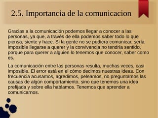 2.5. Importancia de la comunicacion
Gracias a la comunicación podemos llegar a conocer a las
personas, ya que, a través de ella podemos saber todo lo que
piensa, siente y hace. Si la gente no se pudiera comunicar, sería
imposible llegarse a querer y la convivencia no tendría sentido,
porque para querer a alguien lo tenemos que conocer, saber como
es.
La comunicación entre las personas resulta, muchas veces, casi
imposible. El error está en el cómo decimos nuestras ideas. Con
frecuencia acusamos, agredimos, peleamos, no preguntamos las
causas de algún comportamiento, sino que tenemos una idea
prefijada y sobre ella hablamos. Tenemos que aprender a
comunicarnos.
 