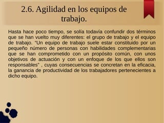 2.6. Agilidad en los equipos de
trabajo.
Hasta hace poco tiempo, se solía todavía confundir dos términos
que se han vuelto muy diferentes: el grupo de trabajo y el equipo
de trabajo. “Un equipo de trabajo suele estar constituido por un
pequeño número de personas con habilidades complementarias
que se han comprometido con un propósito común, con unos
objetivos de actuación y con un enfoque de los que ellos son
responsables” , cuyas consecuencias se concretan en la eficacia,
la ganancia de productividad de los trabajadores pertenecientes a
dicho equipo.
 